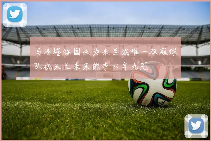 马洛塔称国米为米兰城唯一双冠球队祝米兰未来能夺六年九冠