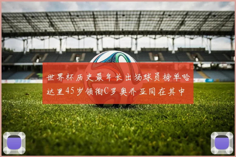 世界杯历史最年长出场球员榜单哈达里45岁领衔C罗奥乔亚同在其中
