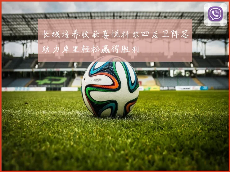 长线培养收获喜悦科尔四后卫阵容助力库里轻松赢得胜利