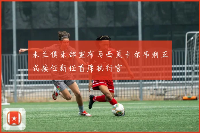 米兰俱乐部宣布马西莫卡尔韦利正式接任新任首席执行官
