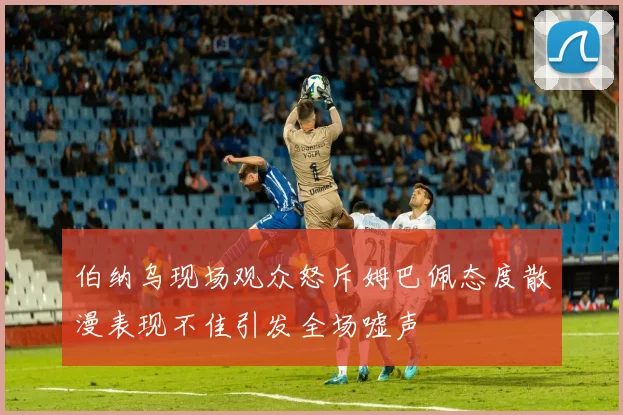 伯纳乌现场观众怒斥姆巴佩态度散漫表现不佳引发全场嘘声