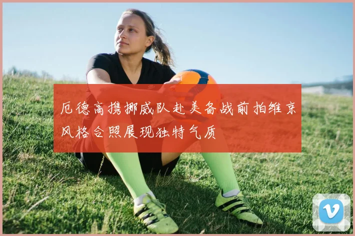 厄德高携挪威队赴美备战前拍维京风格合照展现独特气质