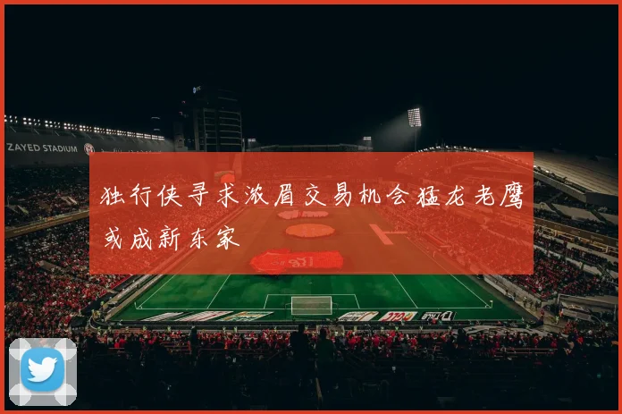独行侠寻求浓眉交易机会猛龙老鹰或成新东家
