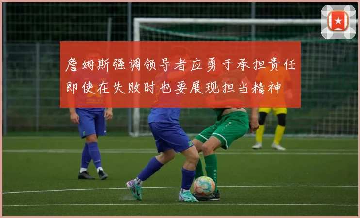 詹姆斯强调领导者应勇于承担责任即使在失败时也要展现担当精神