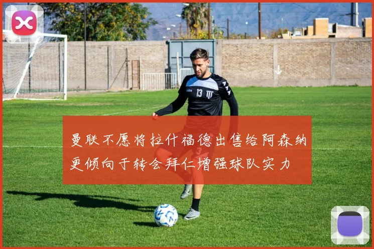 曼联不愿将拉什福德出售给阿森纳更倾向于转会拜仁增强球队实力