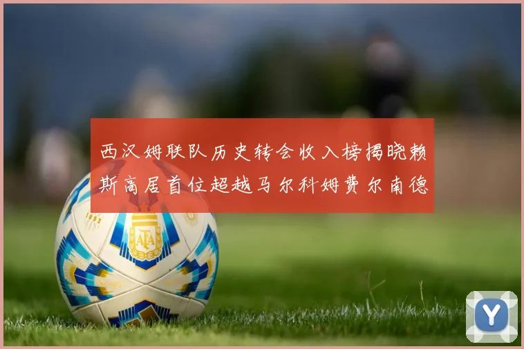 西汉姆联队历史转会收入榜揭晓赖斯高居首位超越马尔科姆费尔南德斯
