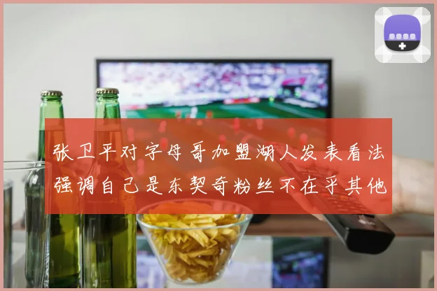 张卫平对字母哥加盟湖人发表看法强调自己是东契奇粉丝不在乎其他球员动态